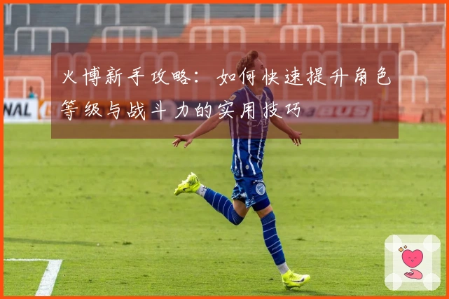 火博新手攻略：如何快速提升角色等级与战斗力的实用技巧