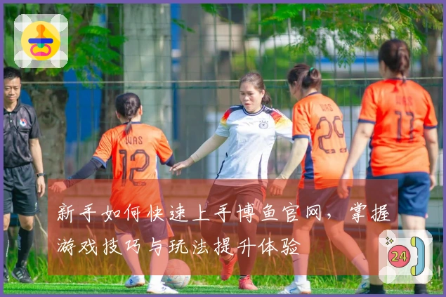 新手如何快速上手博鱼官网，掌握游戏技巧与玩法提升体验